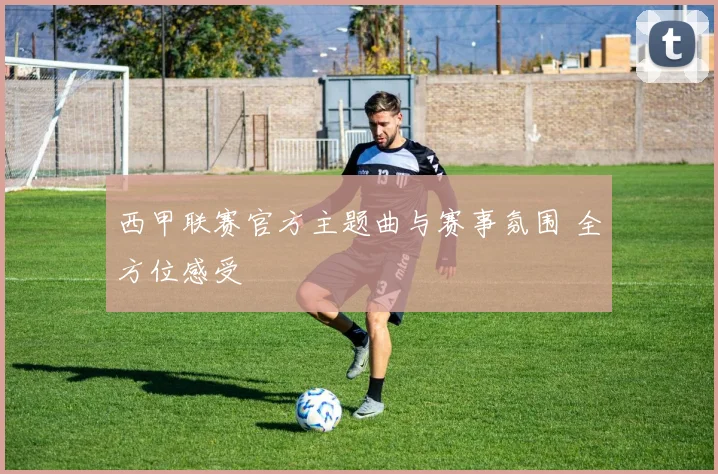 西甲联赛官方主题曲与赛事氛围 全方位感受