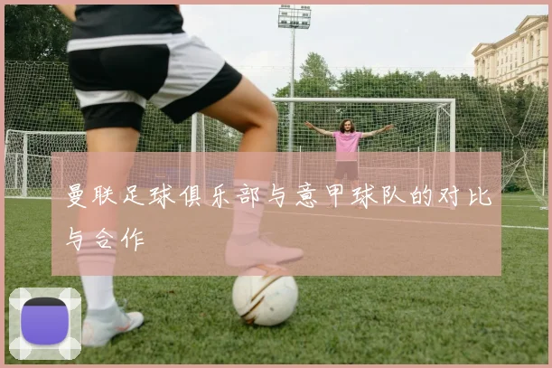 曼联足球俱乐部与意甲球队的对比与合作