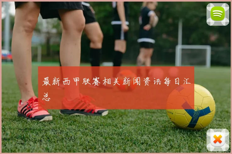 最新西甲联赛相关新闻资讯每日汇总