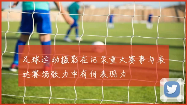 足球运动摄影在记录重大赛事与表达赛场张力中有何表现力